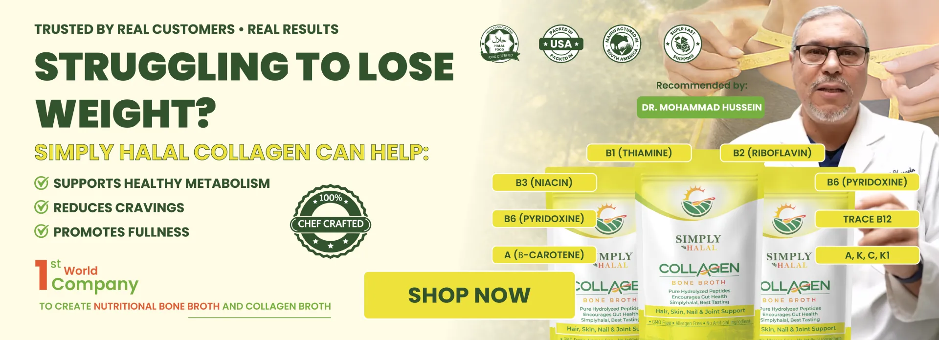 Simply Halal halal collagen bone broth recommended by Dr. Mohammad Hussein physical therapist. Supports healthy metabolism, reduces cravings, promotes fullness. Chef crafted, 100% halal certified, packed in USA, manufactured in South America, super fast shipping. Contains B1 thiamine, B2 riboflavin, B3 niacin, B6 pyridoxine, trace B12, vitamin A beta-carotene, vitamins A K C K1. Pure hydrolyzed peptides for hair skin nail and joint support. GMO free.